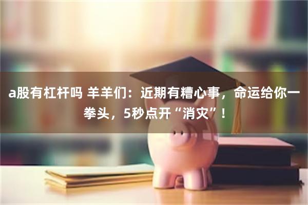 a股有杠杆吗 羊羊们：近期有糟心事，命运给你一拳头，5秒点开“消灾”！