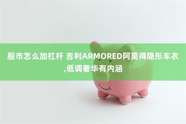 股市怎么加杠杆 吉利ARMORED阿莫得隐形车衣,低调奢华有内涵