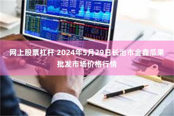 网上股票杠杆 2024年5月29日长治市金鑫瓜果批发市场价格行情