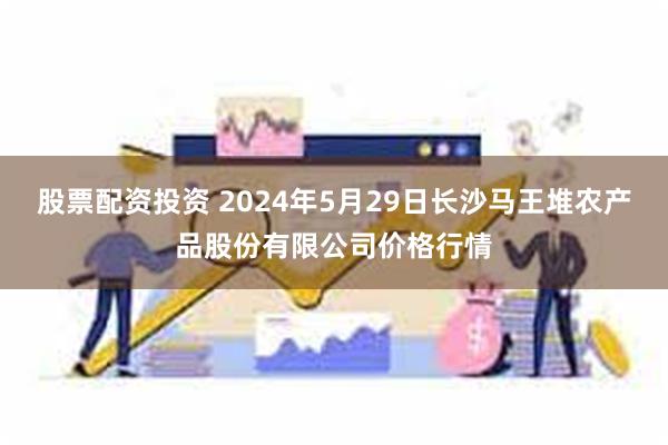 股票配资投资 2024年5月29日长沙马王堆农产品股份有限公司价格行情