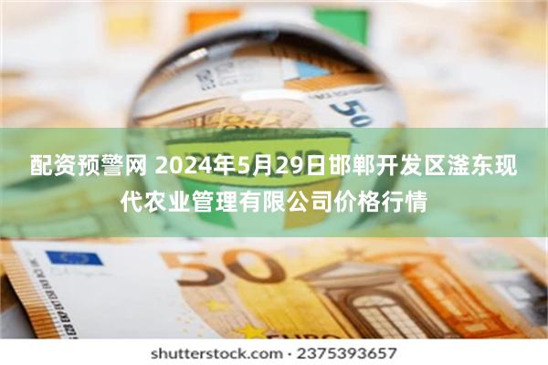 配资预警网 2024年5月29日邯郸开发区滏东现代农业管理有限公司价格行情