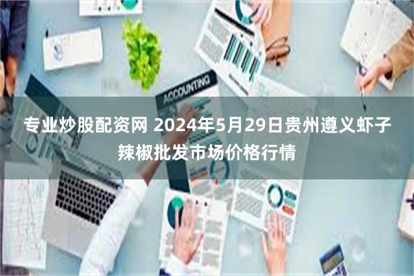 专业炒股配资网 2024年5月29日贵州遵义虾子辣椒批发市场价格行情