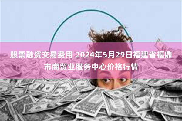 股票融资交易费用 2024年5月29日福建省福鼎市商贸业服务中心价格行情