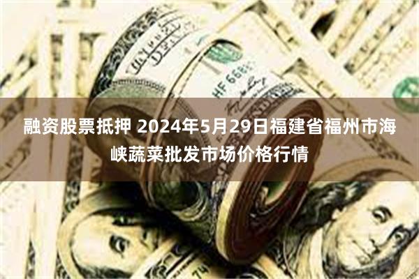 融资股票抵押 2024年5月29日福建省福州市海峡蔬菜批发市场价格行情