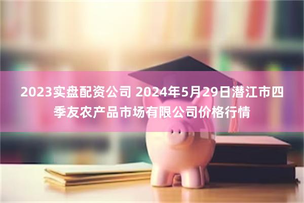 2023实盘配资公司 2024年5月29日潜江市四季友农产品市场有限公司价格行情