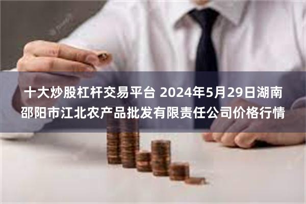 十大炒股杠杆交易平台 2024年5月29日湖南邵阳市江北农产品批发有限责任公司价格行情