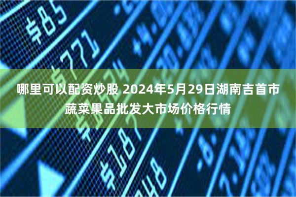 哪里可以配资炒股 2024年5月29日湖南吉首市蔬菜果品批发大市场价格行情