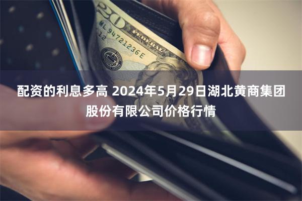 配资的利息多高 2024年5月29日湖北黄商集团股份有限公司价格行情