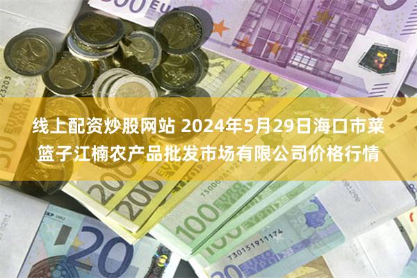 线上配资炒股网站 2024年5月29日海口市菜篮子江楠农产品批发市场有限公司价格行情