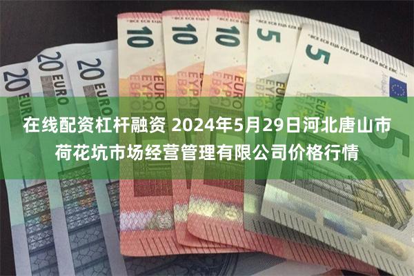 在线配资杠杆融资 2024年5月29日河北唐山市荷花坑市场经营管理有限公司价格行情