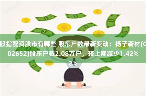 股指配资股市有哪些 股东户数最新变动：扬子新材(002652)股东户数2.08万户，较上期减少1.42%