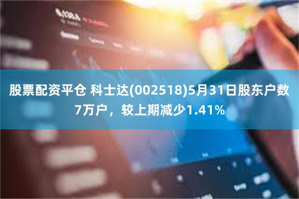 股票配资平仓 科士达(002518)5月31日股东户数7万户，较上期减少1.41%