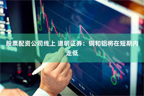 股票配资公司线上 道明证券：铜和铝将在短期内走低