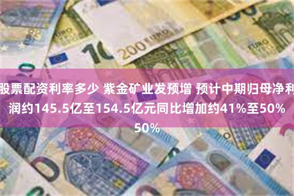 股票配资利率多少 紫金矿业发预增 预计中期归母净利润约145.5亿至154.5亿元同比增加约41%至50%