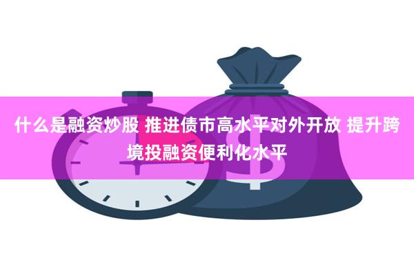 什么是融资炒股 推进债市高水平对外开放 提升跨境投融资便利化水平