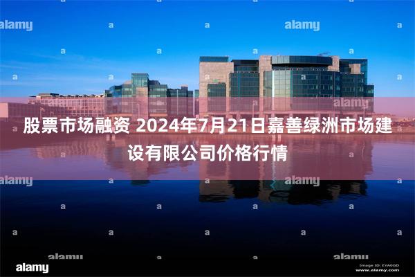 股票市场融资 2024年7月21日嘉善绿洲市场建设有限公司价格行情