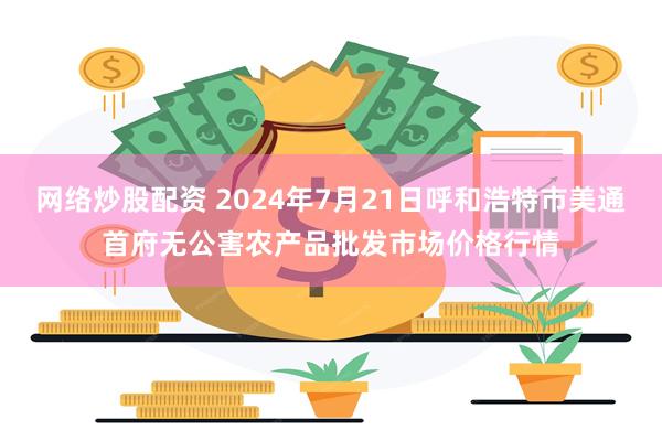 网络炒股配资 2024年7月21日呼和浩特市美通首府无公害农产品批发市场价格行情