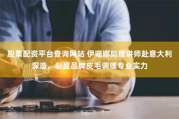 股票配资平台查询网站 伊珊娜助理讲师赴意大利深造，彰显品牌皮毛调理专业实力