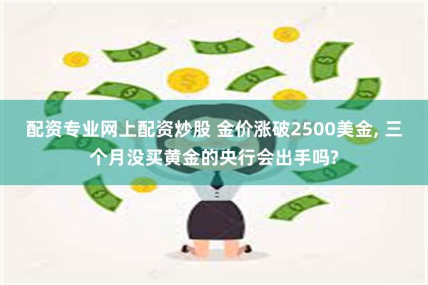 配资专业网上配资炒股 金价涨破2500美金, 三个月没买黄金的央行会出手吗?