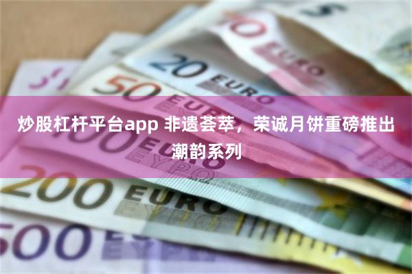 炒股杠杆平台app 非遗荟萃，荣诚月饼重磅推出潮韵系列