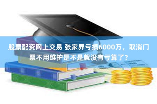 股票配资网上交易 张家界亏损6000万，取消门票不用维护是不是就没有亏算了？