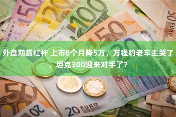 外盘期货杠杆 上市8个月降5万，方程豹老车主哭了，坦克300迎来对手了？