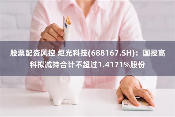 股票配资风控 炬光科技(688167.SH)：国投高科拟减持合计不超过1.4171%股份