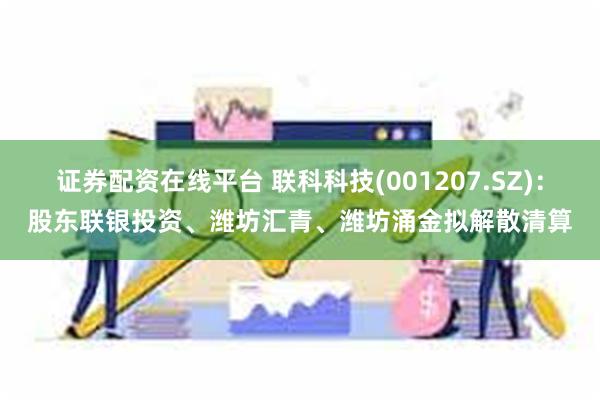 证券配资在线平台 联科科技(001207.SZ)：股东联银投资、潍坊汇青、潍坊涌金拟解散清算