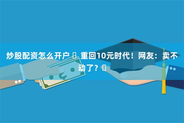 炒股配资怎么开户 ​重回10元时代！网友：卖不动了？​