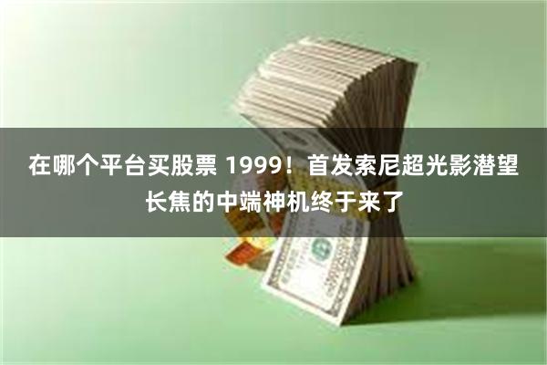 在哪个平台买股票 1999！首发索尼超光影潜望长焦的中端神机终于来了