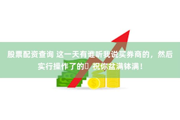 股票配资查询 这一天有谁听我说买券商的，然后实行操作了的❓祝你盆满钵满！