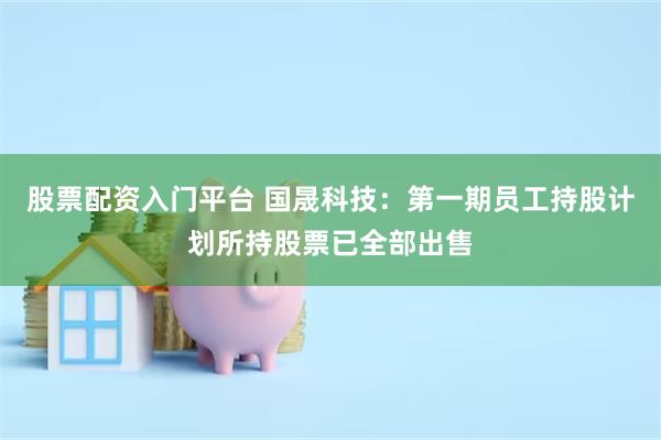 股票配资入门平台 国晟科技：第一期员工持股计划所持股票已全部出售