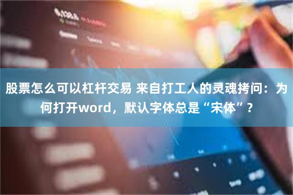 股票怎么可以杠杆交易 来自打工人的灵魂拷问：为何打开word，默认字体总是“宋体”？