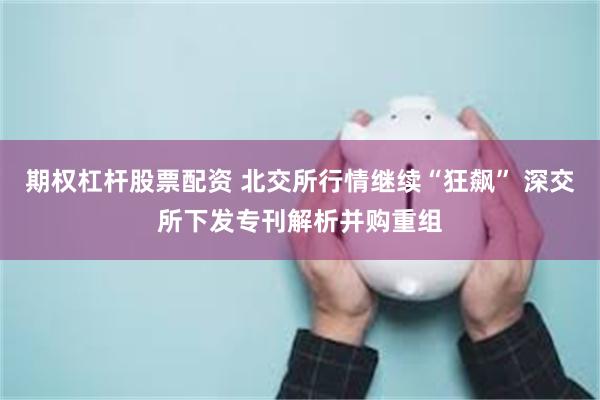 期权杠杆股票配资 北交所行情继续“狂飙” 深交所下发专刊解析并购重组