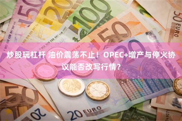 炒股玩杠杆 油价震荡不止！OPEC+增产与停火协议能否改写行情？