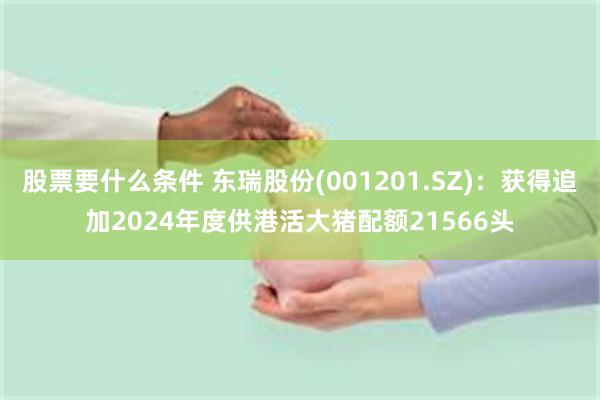 股票要什么条件 东瑞股份(001201.SZ)：获得追加2024年度供港活大猪配额21566头