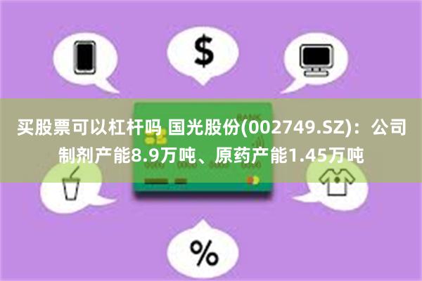 买股票可以杠杆吗 国光股份(002749.SZ)：公司制剂产能8.9万吨、原药产能1.45万吨