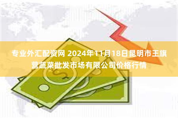 专业外汇配资网 2024年11月18日昆明市王旗营蔬菜批发市场有限公司价格行情