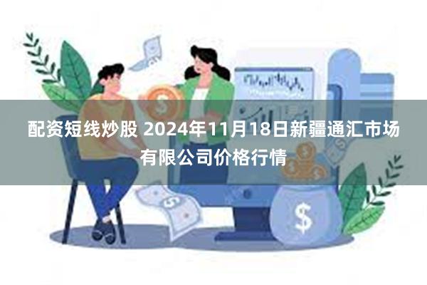 配资短线炒股 2024年11月18日新疆通汇市场有限公司价格行情