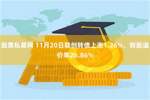 股票私募网 11月20日联创转债上涨1.26%，转股溢价率26.86%