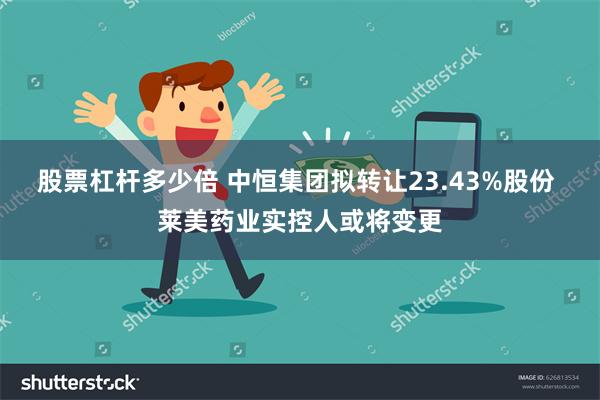 股票杠杆多少倍 中恒集团拟转让23.43%股份 莱美药业实控人或将变更