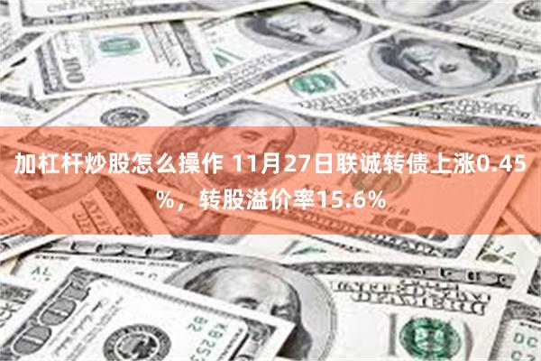 加杠杆炒股怎么操作 11月27日联诚转债上涨0.45%，转股溢价率15.6%