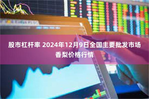 股市杠杆率 2024年12月9日全国主要批发市场香梨价格行情