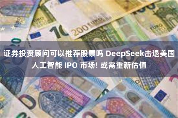 证券投资顾问可以推荐股票吗 DeepSeek击退美国人工智能 IPO 市场! 或需重新估值