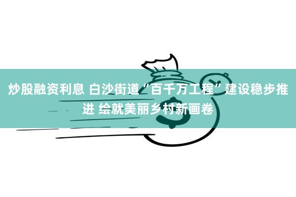 炒股融资利息 白沙街道“百千万工程”建设稳步推进 绘就美丽乡村新画卷