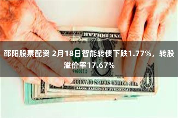 邵阳股票配资 2月18日智能转债下跌1.77%，转股溢价率17.67%