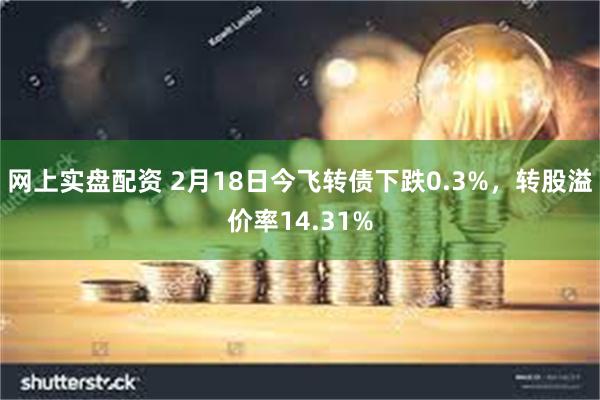 网上实盘配资 2月18日今飞转债下跌0.3%，转股溢价率14.31%